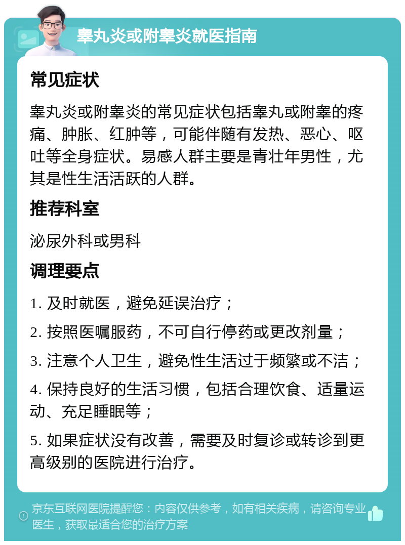 睾丸炎或附睾炎就医指南 常见症状 睾丸炎或附睾炎的常见症状包括睾丸或附睾的疼痛、肿胀、红肿等，可能伴随有发热、恶心、呕吐等全身症状。易感人群主要是青壮年男性，尤其是性生活活跃的人群。 推荐科室 泌尿外科或男科 调理要点 1. 及时就医，避免延误治疗； 2. 按照医嘱服药，不可自行停药或更改剂量； 3. 注意个人卫生，避免性生活过于频繁或不洁； 4. 保持良好的生活习惯，包括合理饮食、适量运动、充足睡眠等； 5. 如果症状没有改善，需要及时复诊或转诊到更高级别的医院进行治疗。