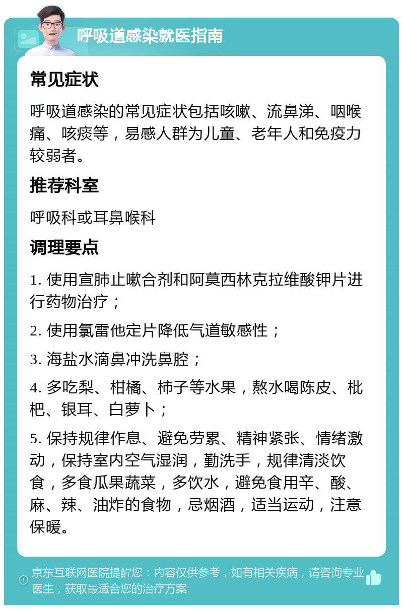 呼吸道感染就医指南 常见症状 呼吸道感染的常见症状包括咳嗽、流鼻涕、咽喉痛、咳痰等，易感人群为儿童、老年人和免疫力较弱者。 推荐科室 呼吸科或耳鼻喉科 调理要点 1. 使用宣肺止嗽合剂和阿莫西林克拉维酸钾片进行药物治疗； 2. 使用氯雷他定片降低气道敏感性； 3. 海盐水滴鼻冲洗鼻腔； 4. 多吃梨、柑橘、柿子等水果，熬水喝陈皮、枇杷、银耳、白萝卜； 5. 保持规律作息、避免劳累、精神紧张、情绪激动，保持室内空气湿润，勤洗手，规律清淡饮食，多食瓜果蔬菜，多饮水，避免食用辛、酸、麻、辣、油炸的食物，忌烟酒，适当运动，注意保暖。