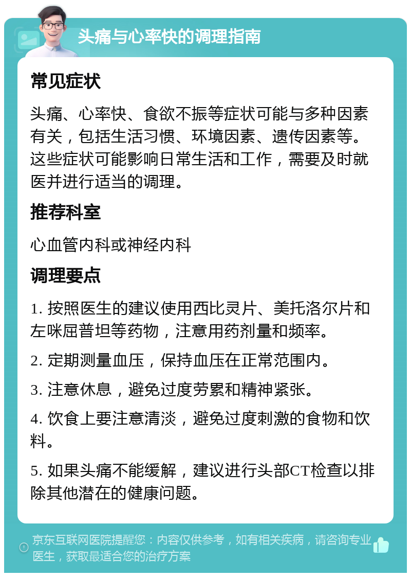 头痛与心率快的调理指南 常见症状 头痛、心率快、食欲不振等症状可能与多种因素有关，包括生活习惯、环境因素、遗传因素等。这些症状可能影响日常生活和工作，需要及时就医并进行适当的调理。 推荐科室 心血管内科或神经内科 调理要点 1. 按照医生的建议使用西比灵片、美托洛尔片和左咪屈普坦等药物，注意用药剂量和频率。 2. 定期测量血压，保持血压在正常范围内。 3. 注意休息，避免过度劳累和精神紧张。 4. 饮食上要注意清淡，避免过度刺激的食物和饮料。 5. 如果头痛不能缓解，建议进行头部CT检查以排除其他潜在的健康问题。