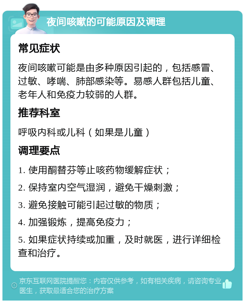 夜间咳嗽的可能原因及调理 常见症状 夜间咳嗽可能是由多种原因引起的，包括感冒、过敏、哮喘、肺部感染等。易感人群包括儿童、老年人和免疫力较弱的人群。 推荐科室 呼吸内科或儿科（如果是儿童） 调理要点 1. 使用酮替芬等止咳药物缓解症状； 2. 保持室内空气湿润，避免干燥刺激； 3. 避免接触可能引起过敏的物质； 4. 加强锻炼，提高免疫力； 5. 如果症状持续或加重，及时就医，进行详细检查和治疗。