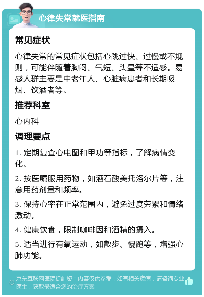 心律失常就医指南 常见症状 心律失常的常见症状包括心跳过快、过慢或不规则，可能伴随着胸闷、气短、头晕等不适感。易感人群主要是中老年人、心脏病患者和长期吸烟、饮酒者等。 推荐科室 心内科 调理要点 1. 定期复查心电图和甲功等指标，了解病情变化。 2. 按医嘱服用药物，如酒石酸美托洛尔片等，注意用药剂量和频率。 3. 保持心率在正常范围内，避免过度劳累和情绪激动。 4. 健康饮食，限制咖啡因和酒精的摄入。 5. 适当进行有氧运动，如散步、慢跑等，增强心肺功能。