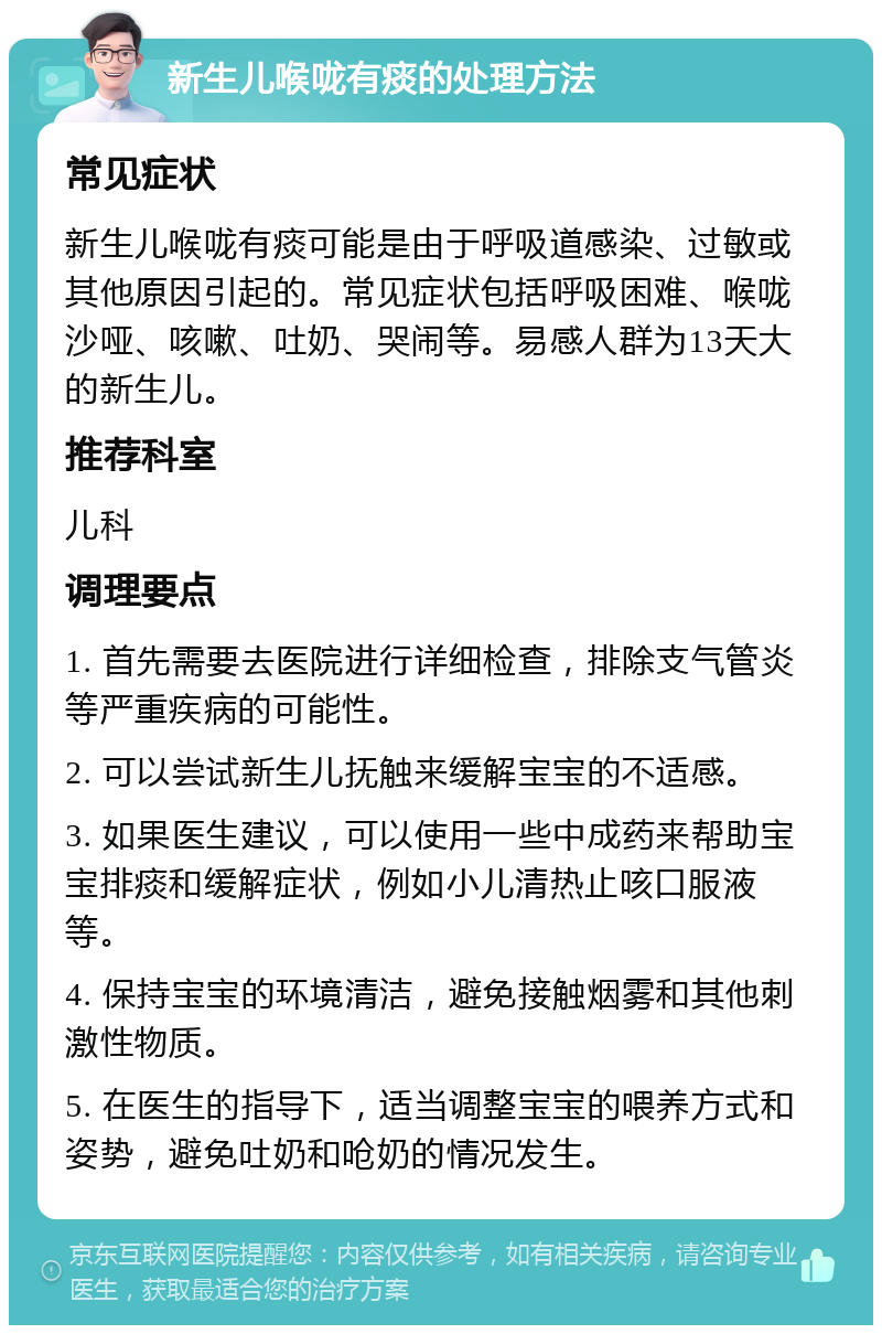 新生儿喉咙有痰的处理方法 常见症状 新生儿喉咙有痰可能是由于呼吸道感染、过敏或其他原因引起的。常见症状包括呼吸困难、喉咙沙哑、咳嗽、吐奶、哭闹等。易感人群为13天大的新生儿。 推荐科室 儿科 调理要点 1. 首先需要去医院进行详细检查，排除支气管炎等严重疾病的可能性。 2. 可以尝试新生儿抚触来缓解宝宝的不适感。 3. 如果医生建议，可以使用一些中成药来帮助宝宝排痰和缓解症状，例如小儿清热止咳口服液等。 4. 保持宝宝的环境清洁，避免接触烟雾和其他刺激性物质。 5. 在医生的指导下，适当调整宝宝的喂养方式和姿势，避免吐奶和呛奶的情况发生。