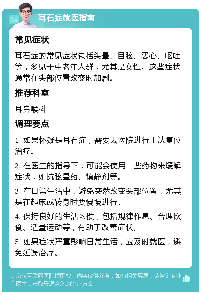 耳石症就医指南 常见症状 耳石症的常见症状包括头晕、目眩、恶心、呕吐等，多见于中老年人群，尤其是女性。这些症状通常在头部位置改变时加剧。 推荐科室 耳鼻喉科 调理要点 1. 如果怀疑是耳石症，需要去医院进行手法复位治疗。 2. 在医生的指导下，可能会使用一些药物来缓解症状，如抗眩晕药、镇静剂等。 3. 在日常生活中，避免突然改变头部位置，尤其是在起床或转身时要慢慢进行。 4. 保持良好的生活习惯，包括规律作息、合理饮食、适量运动等，有助于改善症状。 5. 如果症状严重影响日常生活，应及时就医，避免延误治疗。