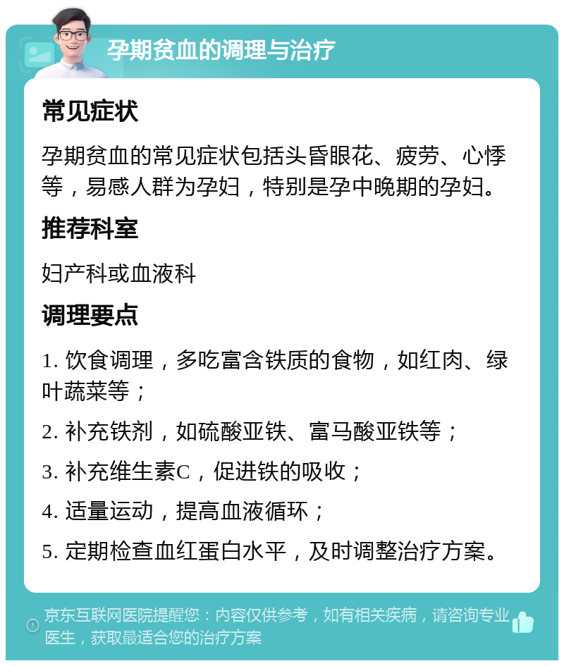 孕期贫血的调理与治疗 常见症状 孕期贫血的常见症状包括头昏眼花、疲劳、心悸等，易感人群为孕妇，特别是孕中晚期的孕妇。 推荐科室 妇产科或血液科 调理要点 1. 饮食调理，多吃富含铁质的食物，如红肉、绿叶蔬菜等； 2. 补充铁剂，如硫酸亚铁、富马酸亚铁等； 3. 补充维生素C，促进铁的吸收； 4. 适量运动，提高血液循环； 5. 定期检查血红蛋白水平，及时调整治疗方案。