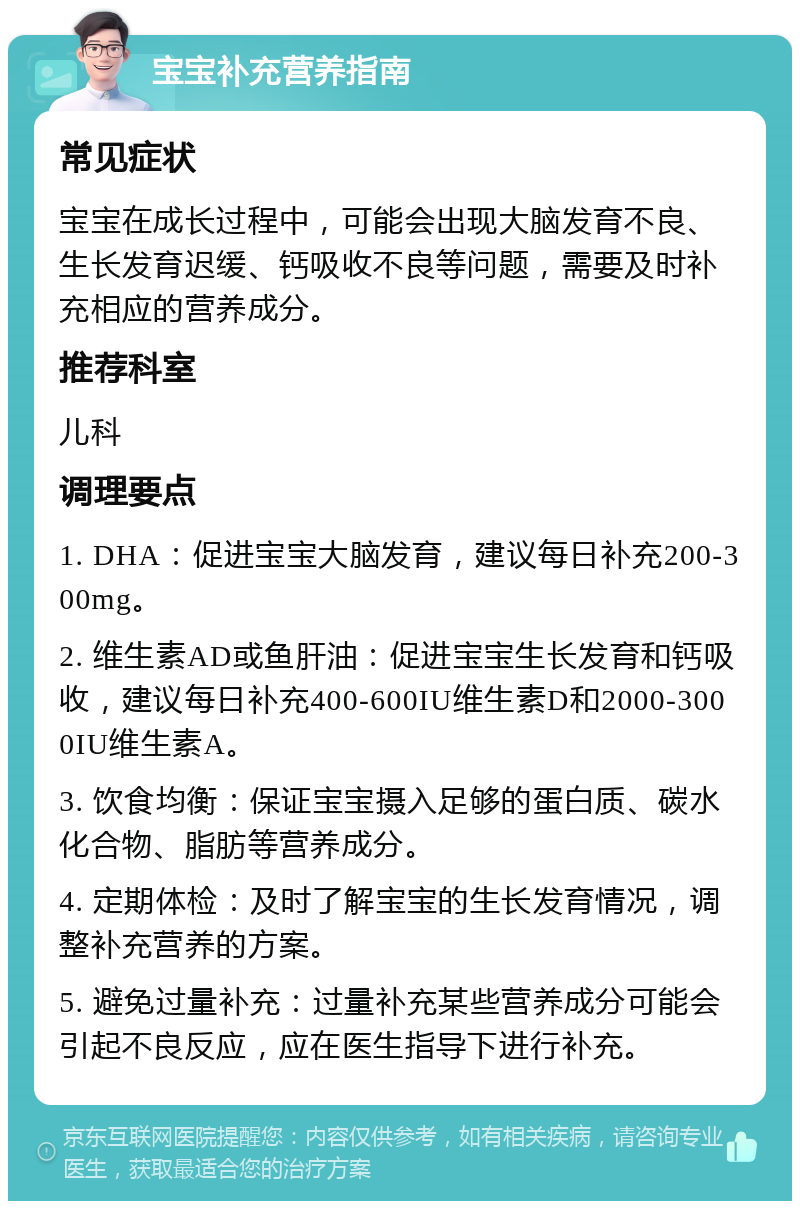 宝宝补充营养指南 常见症状 宝宝在成长过程中，可能会出现大脑发育不良、生长发育迟缓、钙吸收不良等问题，需要及时补充相应的营养成分。 推荐科室 儿科 调理要点 1. DHA：促进宝宝大脑发育，建议每日补充200-300mg。 2. 维生素AD或鱼肝油：促进宝宝生长发育和钙吸收，建议每日补充400-600IU维生素D和2000-3000IU维生素A。 3. 饮食均衡：保证宝宝摄入足够的蛋白质、碳水化合物、脂肪等营养成分。 4. 定期体检：及时了解宝宝的生长发育情况，调整补充营养的方案。 5. 避免过量补充：过量补充某些营养成分可能会引起不良反应，应在医生指导下进行补充。