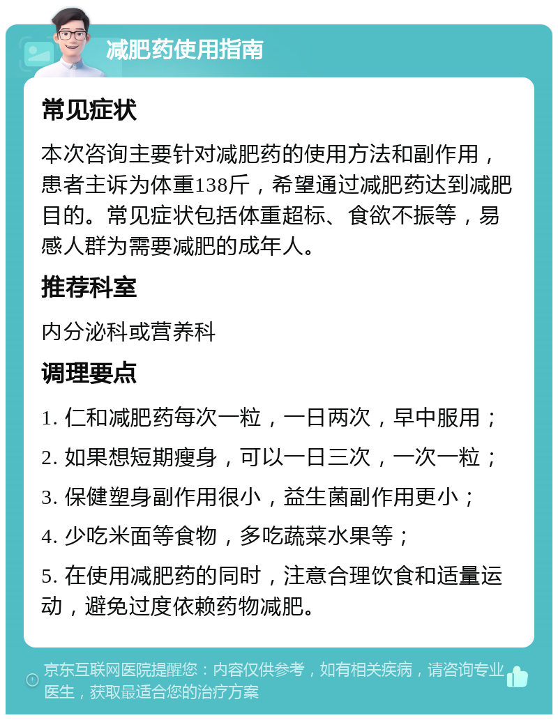 减肥药使用指南 常见症状 本次咨询主要针对减肥药的使用方法和副作用，患者主诉为体重138斤，希望通过减肥药达到减肥目的。常见症状包括体重超标、食欲不振等，易感人群为需要减肥的成年人。 推荐科室 内分泌科或营养科 调理要点 1. 仁和减肥药每次一粒，一日两次，早中服用； 2. 如果想短期瘦身，可以一日三次，一次一粒； 3. 保健塑身副作用很小，益生菌副作用更小； 4. 少吃米面等食物，多吃蔬菜水果等； 5. 在使用减肥药的同时，注意合理饮食和适量运动，避免过度依赖药物减肥。