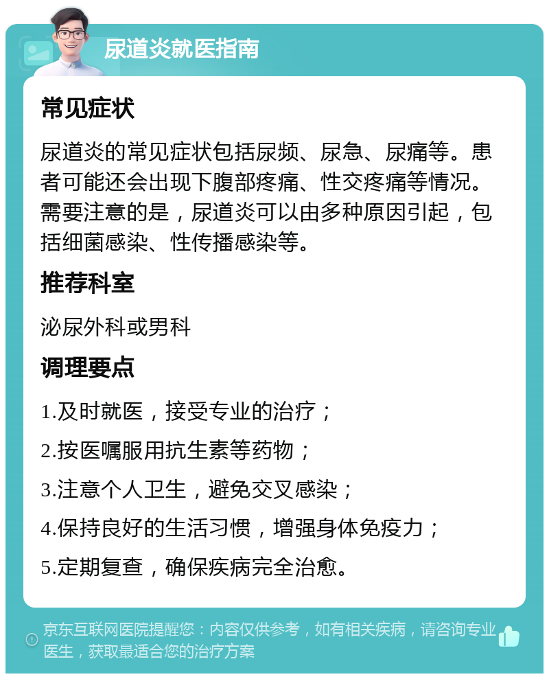 尿道炎就医指南 常见症状 尿道炎的常见症状包括尿频、尿急、尿痛等。患者可能还会出现下腹部疼痛、性交疼痛等情况。需要注意的是，尿道炎可以由多种原因引起，包括细菌感染、性传播感染等。 推荐科室 泌尿外科或男科 调理要点 1.及时就医，接受专业的治疗； 2.按医嘱服用抗生素等药物； 3.注意个人卫生，避免交叉感染； 4.保持良好的生活习惯，增强身体免疫力； 5.定期复查，确保疾病完全治愈。