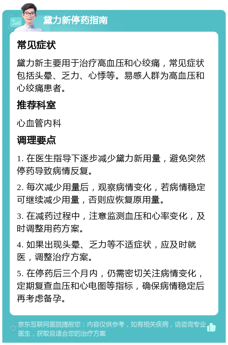 黛力新停药指南 常见症状 黛力新主要用于治疗高血压和心绞痛，常见症状包括头晕、乏力、心悸等。易感人群为高血压和心绞痛患者。 推荐科室 心血管内科 调理要点 1. 在医生指导下逐步减少黛力新用量，避免突然停药导致病情反复。 2. 每次减少用量后，观察病情变化，若病情稳定可继续减少用量，否则应恢复原用量。 3. 在减药过程中，注意监测血压和心率变化，及时调整用药方案。 4. 如果出现头晕、乏力等不适症状，应及时就医，调整治疗方案。 5. 在停药后三个月内，仍需密切关注病情变化，定期复查血压和心电图等指标，确保病情稳定后再考虑备孕。