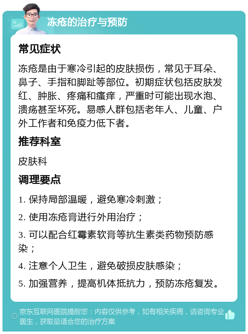 冻疮的治疗与预防 常见症状 冻疮是由于寒冷引起的皮肤损伤，常见于耳朵、鼻子、手指和脚趾等部位。初期症状包括皮肤发红、肿胀、疼痛和瘙痒，严重时可能出现水泡、溃疡甚至坏死。易感人群包括老年人、儿童、户外工作者和免疫力低下者。 推荐科室 皮肤科 调理要点 1. 保持局部温暖，避免寒冷刺激； 2. 使用冻疮膏进行外用治疗； 3. 可以配合红霉素软膏等抗生素类药物预防感染； 4. 注意个人卫生，避免破损皮肤感染； 5. 加强营养，提高机体抵抗力，预防冻疮复发。