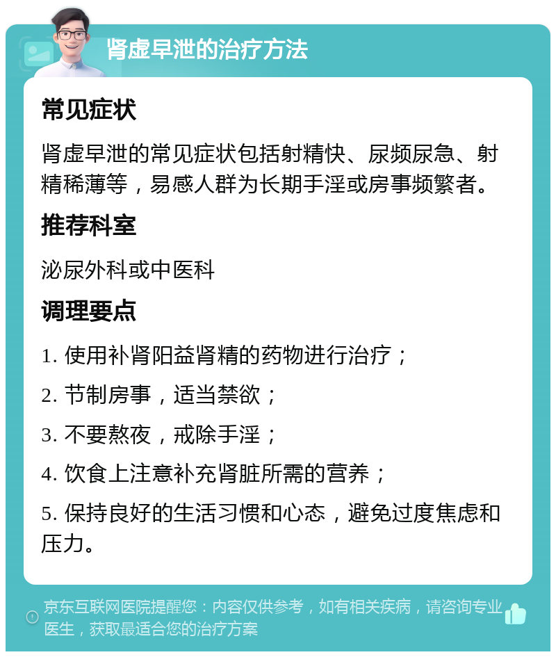 肾虚早泄的治疗方法 常见症状 肾虚早泄的常见症状包括射精快、尿频尿急、射精稀薄等，易感人群为长期手淫或房事频繁者。 推荐科室 泌尿外科或中医科 调理要点 1. 使用补肾阳益肾精的药物进行治疗； 2. 节制房事，适当禁欲； 3. 不要熬夜，戒除手淫； 4. 饮食上注意补充肾脏所需的营养； 5. 保持良好的生活习惯和心态，避免过度焦虑和压力。