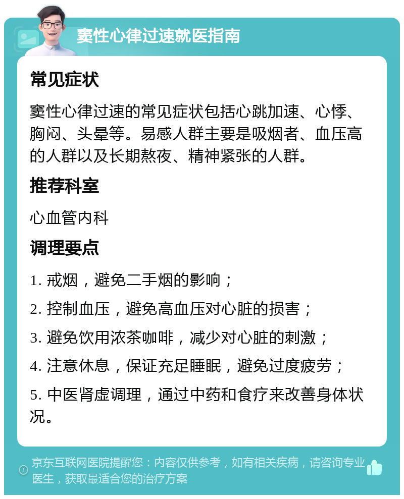 窦性心律过速就医指南 常见症状 窦性心律过速的常见症状包括心跳加速、心悸、胸闷、头晕等。易感人群主要是吸烟者、血压高的人群以及长期熬夜、精神紧张的人群。 推荐科室 心血管内科 调理要点 1. 戒烟，避免二手烟的影响； 2. 控制血压，避免高血压对心脏的损害； 3. 避免饮用浓茶咖啡，减少对心脏的刺激； 4. 注意休息，保证充足睡眠，避免过度疲劳； 5. 中医肾虚调理，通过中药和食疗来改善身体状况。