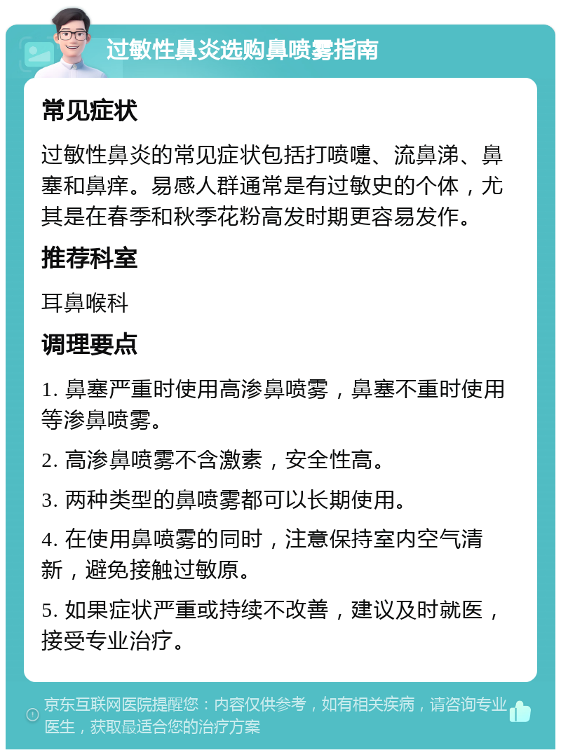 过敏性鼻炎选购鼻喷雾指南 常见症状 过敏性鼻炎的常见症状包括打喷嚏、流鼻涕、鼻塞和鼻痒。易感人群通常是有过敏史的个体，尤其是在春季和秋季花粉高发时期更容易发作。 推荐科室 耳鼻喉科 调理要点 1. 鼻塞严重时使用高渗鼻喷雾，鼻塞不重时使用等渗鼻喷雾。 2. 高渗鼻喷雾不含激素，安全性高。 3. 两种类型的鼻喷雾都可以长期使用。 4. 在使用鼻喷雾的同时，注意保持室内空气清新，避免接触过敏原。 5. 如果症状严重或持续不改善，建议及时就医，接受专业治疗。