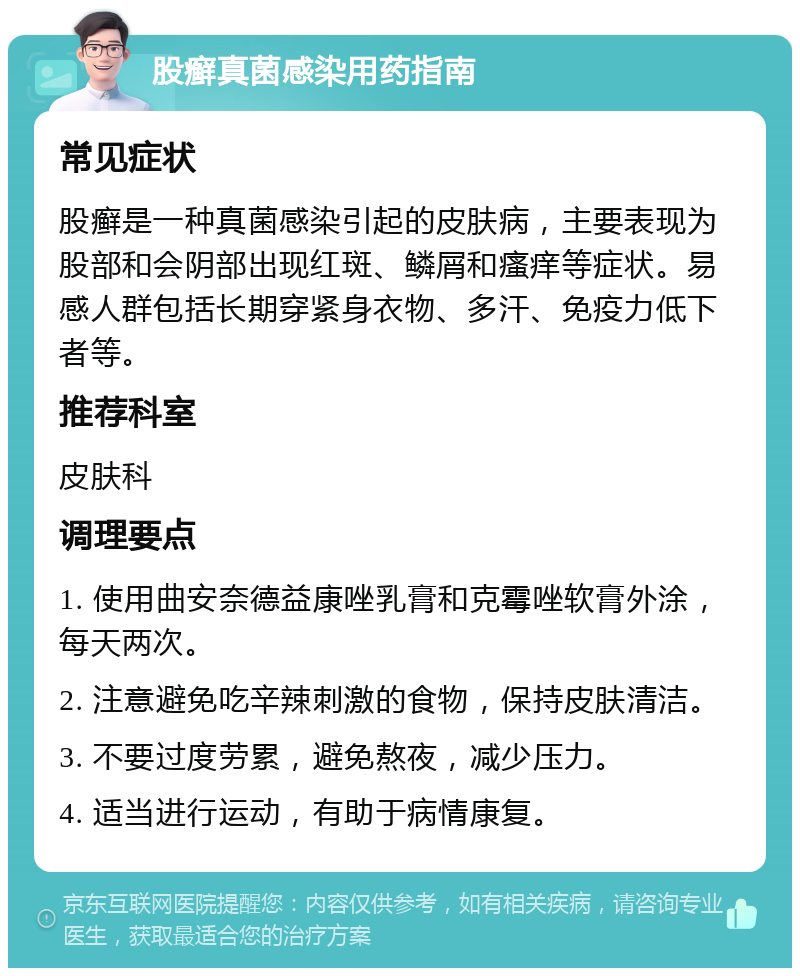 股癣真菌感染用药指南 常见症状 股癣是一种真菌感染引起的皮肤病，主要表现为股部和会阴部出现红斑、鳞屑和瘙痒等症状。易感人群包括长期穿紧身衣物、多汗、免疫力低下者等。 推荐科室 皮肤科 调理要点 1. 使用曲安奈德益康唑乳膏和克霉唑软膏外涂，每天两次。 2. 注意避免吃辛辣刺激的食物，保持皮肤清洁。 3. 不要过度劳累，避免熬夜，减少压力。 4. 适当进行运动，有助于病情康复。