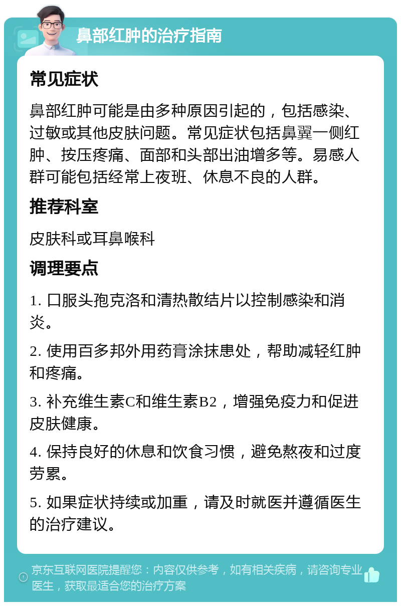 鼻部红肿的治疗指南 常见症状 鼻部红肿可能是由多种原因引起的，包括感染、过敏或其他皮肤问题。常见症状包括鼻翼一侧红肿、按压疼痛、面部和头部出油增多等。易感人群可能包括经常上夜班、休息不良的人群。 推荐科室 皮肤科或耳鼻喉科 调理要点 1. 口服头孢克洛和清热散结片以控制感染和消炎。 2. 使用百多邦外用药膏涂抹患处，帮助减轻红肿和疼痛。 3. 补充维生素C和维生素B2，增强免疫力和促进皮肤健康。 4. 保持良好的休息和饮食习惯，避免熬夜和过度劳累。 5. 如果症状持续或加重，请及时就医并遵循医生的治疗建议。