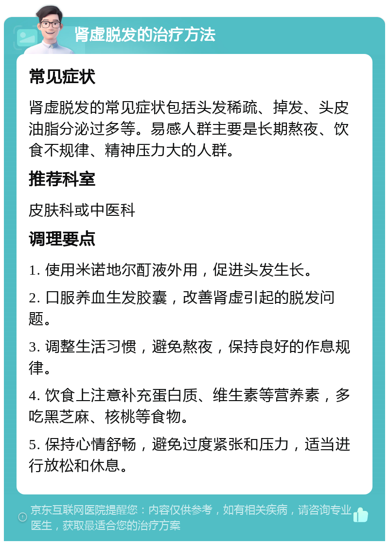 肾虚脱发的治疗方法 常见症状 肾虚脱发的常见症状包括头发稀疏、掉发、头皮油脂分泌过多等。易感人群主要是长期熬夜、饮食不规律、精神压力大的人群。 推荐科室 皮肤科或中医科 调理要点 1. 使用米诺地尔酊液外用，促进头发生长。 2. 口服养血生发胶囊，改善肾虚引起的脱发问题。 3. 调整生活习惯，避免熬夜，保持良好的作息规律。 4. 饮食上注意补充蛋白质、维生素等营养素，多吃黑芝麻、核桃等食物。 5. 保持心情舒畅，避免过度紧张和压力，适当进行放松和休息。