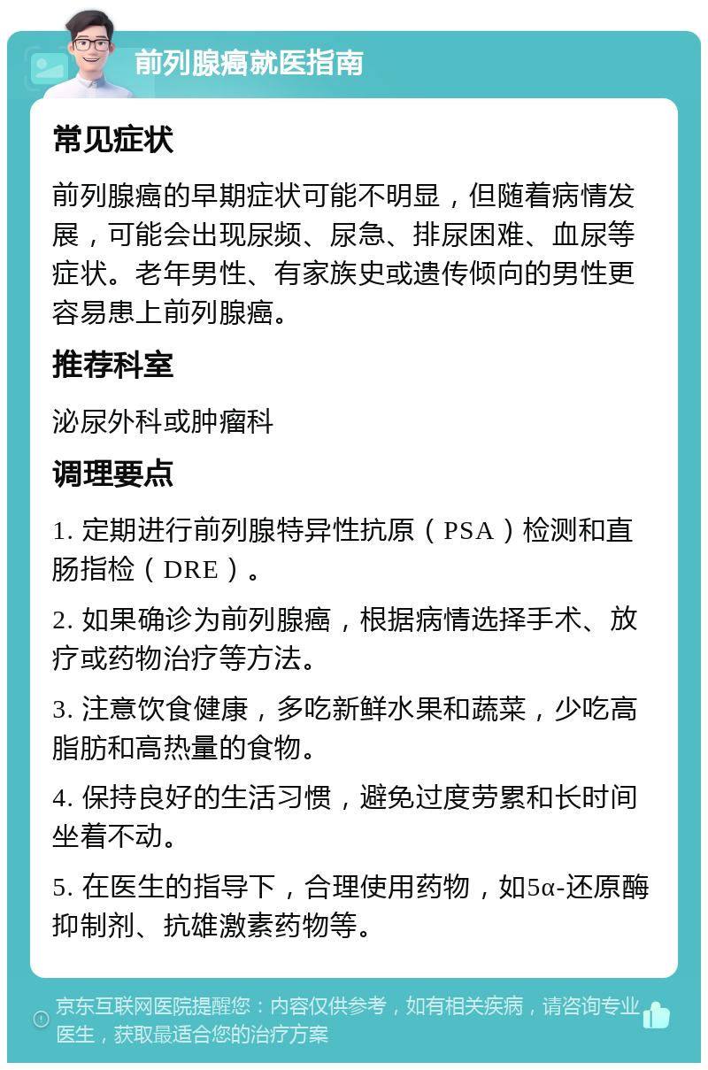 前列腺癌就医指南 常见症状 前列腺癌的早期症状可能不明显，但随着病情发展，可能会出现尿频、尿急、排尿困难、血尿等症状。老年男性、有家族史或遗传倾向的男性更容易患上前列腺癌。 推荐科室 泌尿外科或肿瘤科 调理要点 1. 定期进行前列腺特异性抗原（PSA）检测和直肠指检（DRE）。 2. 如果确诊为前列腺癌，根据病情选择手术、放疗或药物治疗等方法。 3. 注意饮食健康，多吃新鲜水果和蔬菜，少吃高脂肪和高热量的食物。 4. 保持良好的生活习惯，避免过度劳累和长时间坐着不动。 5. 在医生的指导下，合理使用药物，如5α-还原酶抑制剂、抗雄激素药物等。