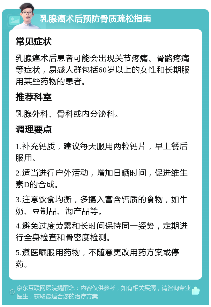 乳腺癌术后预防骨质疏松指南 常见症状 乳腺癌术后患者可能会出现关节疼痛、骨骼疼痛等症状，易感人群包括60岁以上的女性和长期服用某些药物的患者。 推荐科室 乳腺外科、骨科或内分泌科。 调理要点 1.补充钙质，建议每天服用两粒钙片，早上餐后服用。 2.适当进行户外活动，增加日晒时间，促进维生素D的合成。 3.注意饮食均衡，多摄入富含钙质的食物，如牛奶、豆制品、海产品等。 4.避免过度劳累和长时间保持同一姿势，定期进行全身检查和骨密度检测。 5.遵医嘱服用药物，不随意更改用药方案或停药。