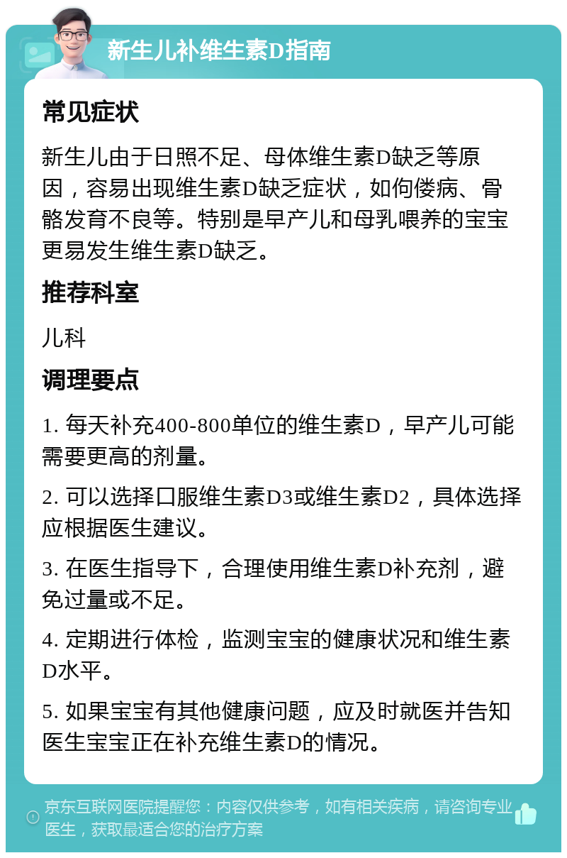 新生儿补维生素D指南 常见症状 新生儿由于日照不足、母体维生素D缺乏等原因，容易出现维生素D缺乏症状，如佝偻病、骨骼发育不良等。特别是早产儿和母乳喂养的宝宝更易发生维生素D缺乏。 推荐科室 儿科 调理要点 1. 每天补充400-800单位的维生素D，早产儿可能需要更高的剂量。 2. 可以选择口服维生素D3或维生素D2，具体选择应根据医生建议。 3. 在医生指导下，合理使用维生素D补充剂，避免过量或不足。 4. 定期进行体检，监测宝宝的健康状况和维生素D水平。 5. 如果宝宝有其他健康问题，应及时就医并告知医生宝宝正在补充维生素D的情况。