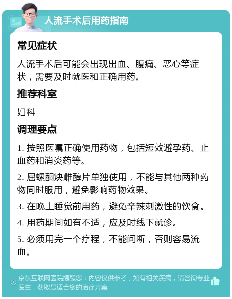 人流手术后用药指南 常见症状 人流手术后可能会出现出血、腹痛、恶心等症状，需要及时就医和正确用药。 推荐科室 妇科 调理要点 1. 按照医嘱正确使用药物，包括短效避孕药、止血药和消炎药等。 2. 屈螺酮炔雌醇片单独使用，不能与其他两种药物同时服用，避免影响药物效果。 3. 在晚上睡觉前用药，避免辛辣刺激性的饮食。 4. 用药期间如有不适，应及时线下就诊。 5. 必须用完一个疗程，不能间断，否则容易流血。