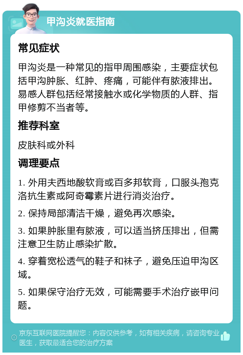 甲沟炎就医指南 常见症状 甲沟炎是一种常见的指甲周围感染，主要症状包括甲沟肿胀、红肿、疼痛，可能伴有脓液排出。易感人群包括经常接触水或化学物质的人群、指甲修剪不当者等。 推荐科室 皮肤科或外科 调理要点 1. 外用夫西地酸软膏或百多邦软膏，口服头孢克洛抗生素或阿奇霉素片进行消炎治疗。 2. 保持局部清洁干燥，避免再次感染。 3. 如果肿胀里有脓液，可以适当挤压排出，但需注意卫生防止感染扩散。 4. 穿着宽松透气的鞋子和袜子，避免压迫甲沟区域。 5. 如果保守治疗无效，可能需要手术治疗嵌甲问题。