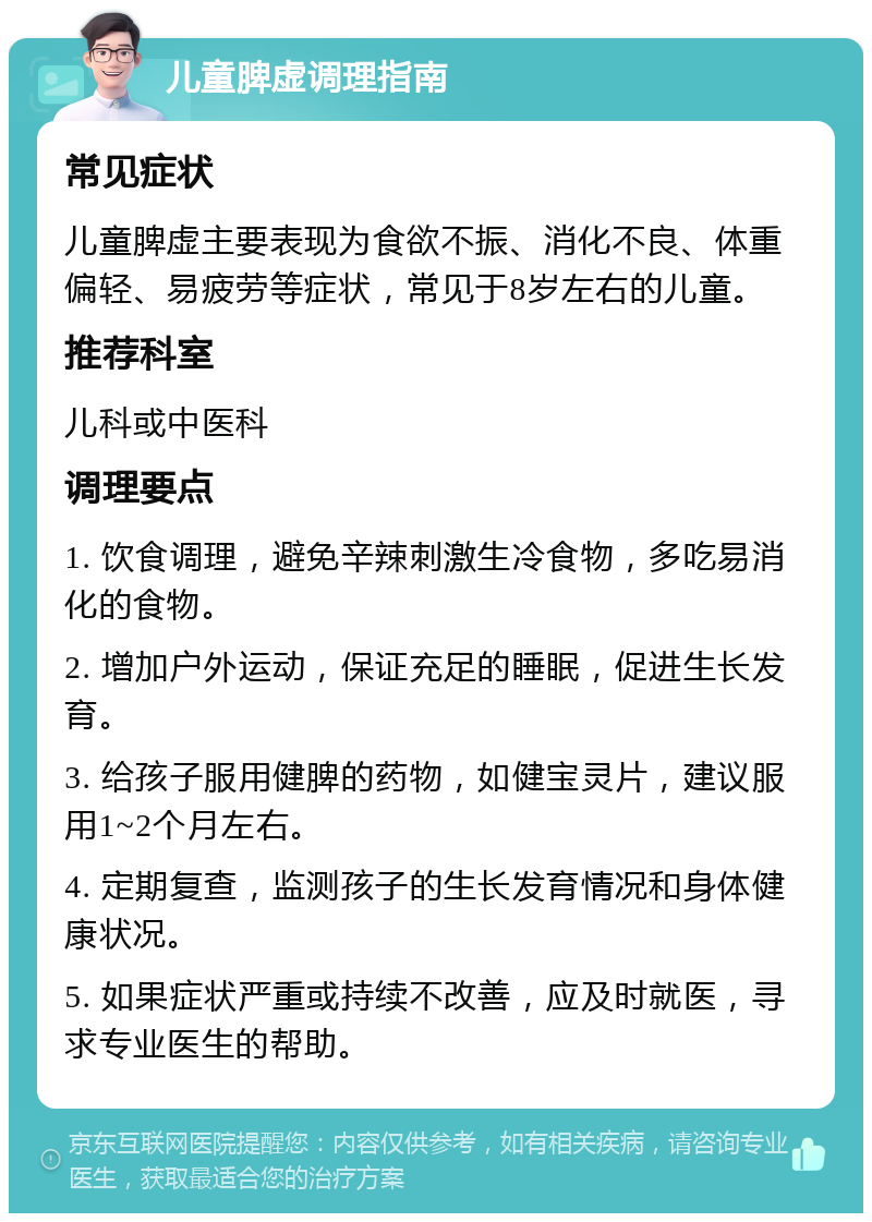 儿童脾虚调理指南 常见症状 儿童脾虚主要表现为食欲不振、消化不良、体重偏轻、易疲劳等症状，常见于8岁左右的儿童。 推荐科室 儿科或中医科 调理要点 1. 饮食调理，避免辛辣刺激生冷食物，多吃易消化的食物。 2. 增加户外运动，保证充足的睡眠，促进生长发育。 3. 给孩子服用健脾的药物，如健宝灵片，建议服用1~2个月左右。 4. 定期复查，监测孩子的生长发育情况和身体健康状况。 5. 如果症状严重或持续不改善，应及时就医，寻求专业医生的帮助。