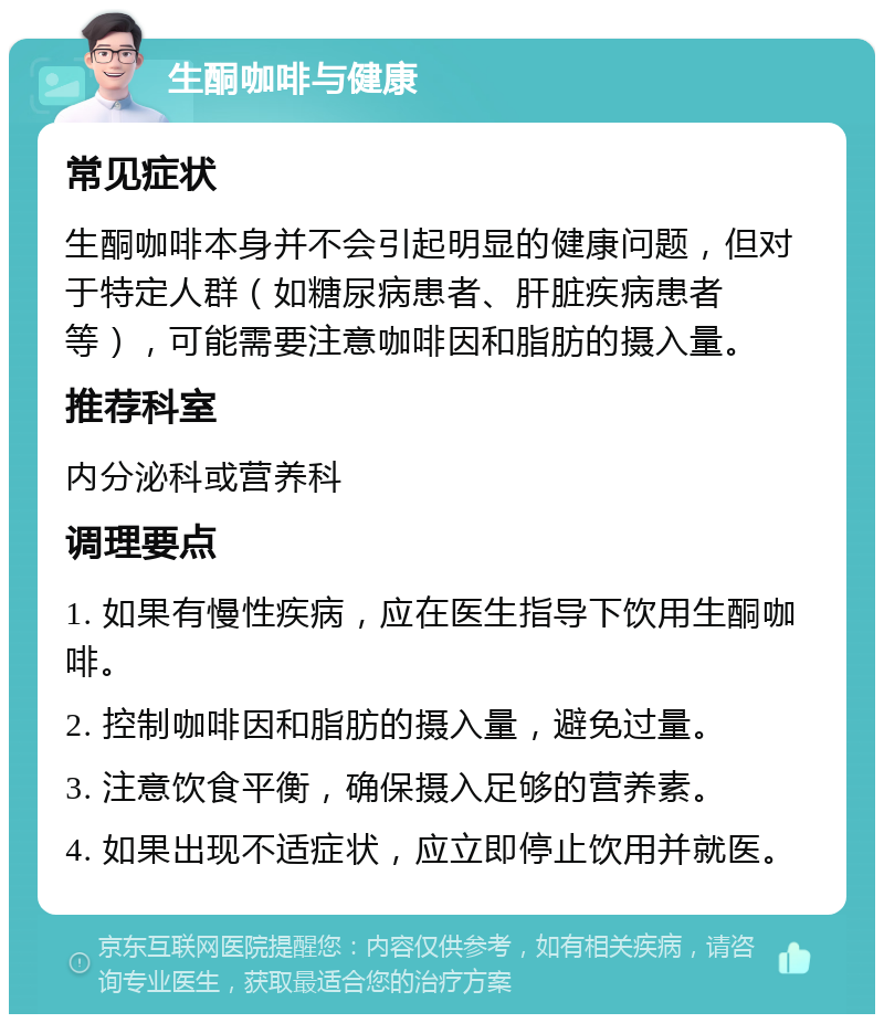 生酮咖啡与健康 常见症状 生酮咖啡本身并不会引起明显的健康问题，但对于特定人群（如糖尿病患者、肝脏疾病患者等），可能需要注意咖啡因和脂肪的摄入量。 推荐科室 内分泌科或营养科 调理要点 1. 如果有慢性疾病，应在医生指导下饮用生酮咖啡。 2. 控制咖啡因和脂肪的摄入量，避免过量。 3. 注意饮食平衡，确保摄入足够的营养素。 4. 如果出现不适症状，应立即停止饮用并就医。