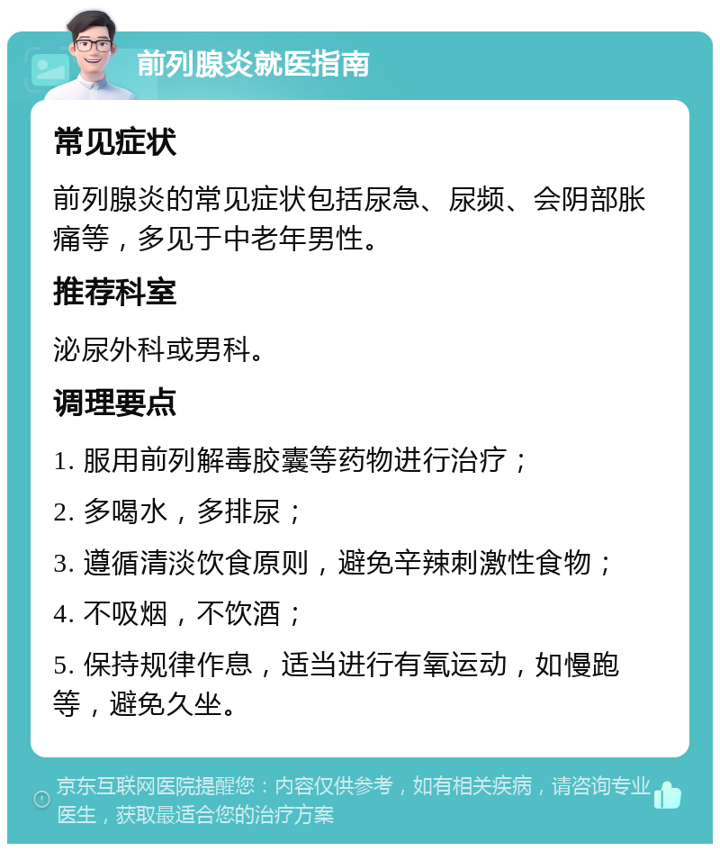 前列腺炎就医指南 常见症状 前列腺炎的常见症状包括尿急、尿频、会阴部胀痛等，多见于中老年男性。 推荐科室 泌尿外科或男科。 调理要点 1. 服用前列解毒胶囊等药物进行治疗； 2. 多喝水，多排尿； 3. 遵循清淡饮食原则，避免辛辣刺激性食物； 4. 不吸烟，不饮酒； 5. 保持规律作息，适当进行有氧运动，如慢跑等，避免久坐。