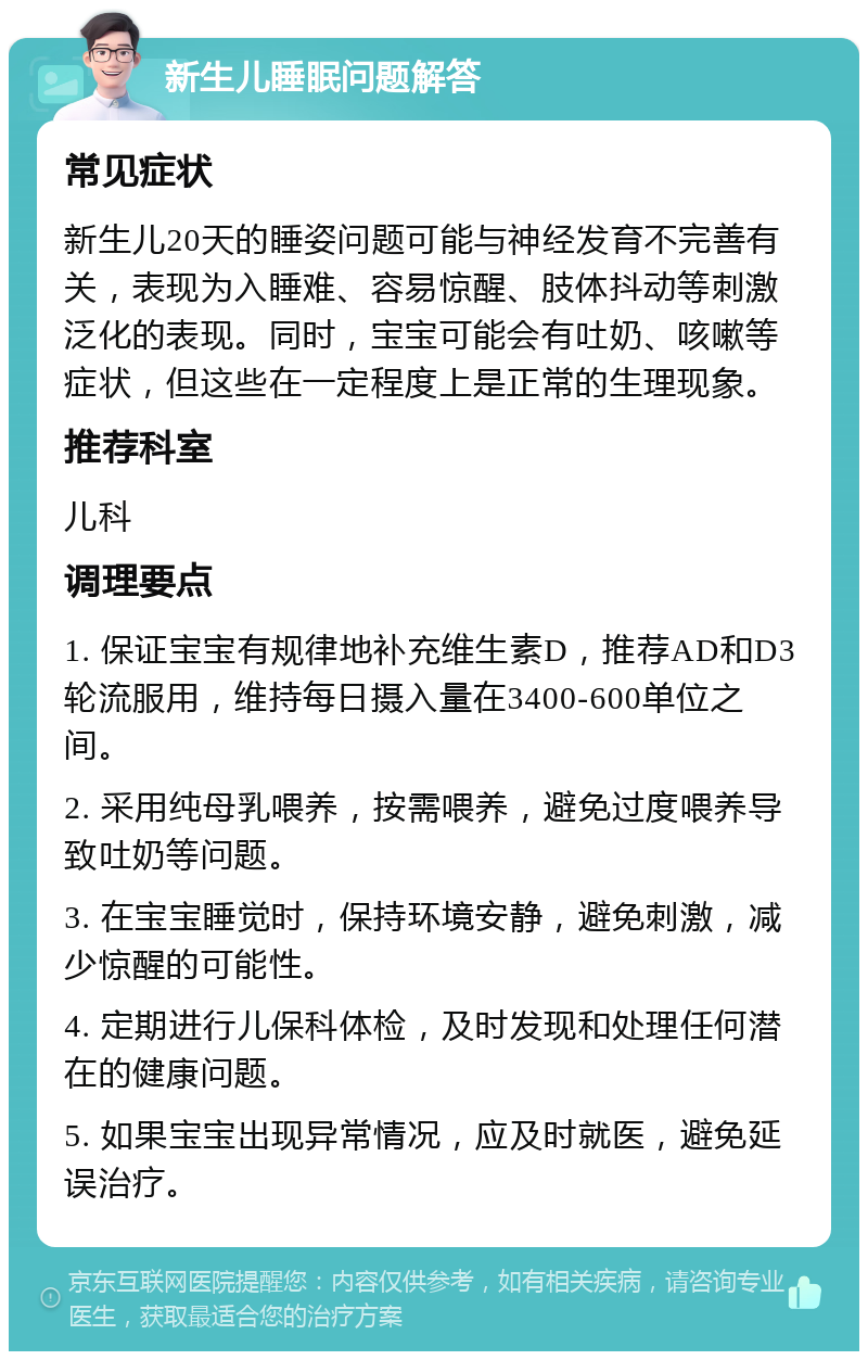 新生儿睡眠问题解答 常见症状 新生儿20天的睡姿问题可能与神经发育不完善有关，表现为入睡难、容易惊醒、肢体抖动等刺激泛化的表现。同时，宝宝可能会有吐奶、咳嗽等症状，但这些在一定程度上是正常的生理现象。 推荐科室 儿科 调理要点 1. 保证宝宝有规律地补充维生素D，推荐AD和D3轮流服用，维持每日摄入量在3400-600单位之间。 2. 采用纯母乳喂养，按需喂养，避免过度喂养导致吐奶等问题。 3. 在宝宝睡觉时，保持环境安静，避免刺激，减少惊醒的可能性。 4. 定期进行儿保科体检，及时发现和处理任何潜在的健康问题。 5. 如果宝宝出现异常情况，应及时就医，避免延误治疗。