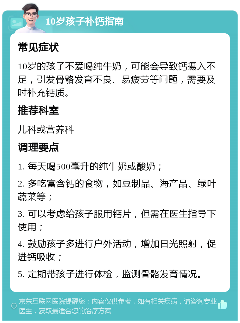 10岁孩子补钙指南 常见症状 10岁的孩子不爱喝纯牛奶，可能会导致钙摄入不足，引发骨骼发育不良、易疲劳等问题，需要及时补充钙质。 推荐科室 儿科或营养科 调理要点 1. 每天喝500毫升的纯牛奶或酸奶； 2. 多吃富含钙的食物，如豆制品、海产品、绿叶蔬菜等； 3. 可以考虑给孩子服用钙片，但需在医生指导下使用； 4. 鼓励孩子多进行户外活动，增加日光照射，促进钙吸收； 5. 定期带孩子进行体检，监测骨骼发育情况。