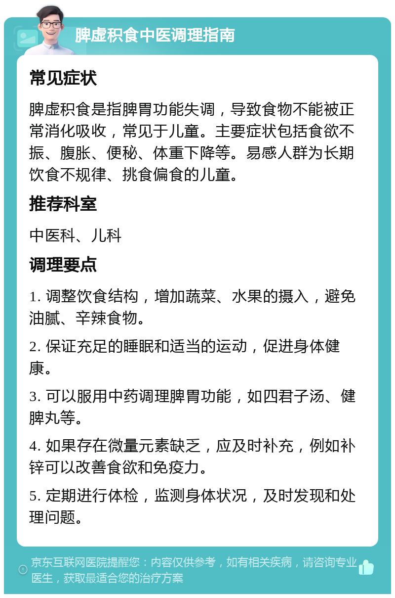 脾虚积食中医调理指南 常见症状 脾虚积食是指脾胃功能失调，导致食物不能被正常消化吸收，常见于儿童。主要症状包括食欲不振、腹胀、便秘、体重下降等。易感人群为长期饮食不规律、挑食偏食的儿童。 推荐科室 中医科、儿科 调理要点 1. 调整饮食结构，增加蔬菜、水果的摄入，避免油腻、辛辣食物。 2. 保证充足的睡眠和适当的运动，促进身体健康。 3. 可以服用中药调理脾胃功能，如四君子汤、健脾丸等。 4. 如果存在微量元素缺乏，应及时补充，例如补锌可以改善食欲和免疫力。 5. 定期进行体检，监测身体状况，及时发现和处理问题。