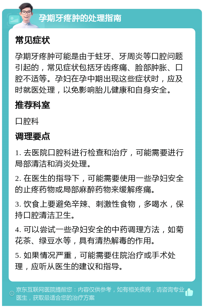 孕期牙疼肿的处理指南 常见症状 孕期牙疼肿可能是由于蛀牙、牙周炎等口腔问题引起的，常见症状包括牙齿疼痛、脸部肿胀、口腔不适等。孕妇在孕中期出现这些症状时，应及时就医处理，以免影响胎儿健康和自身安全。 推荐科室 口腔科 调理要点 1. 去医院口腔科进行检查和治疗，可能需要进行局部清洁和消炎处理。 2. 在医生的指导下，可能需要使用一些孕妇安全的止疼药物或局部麻醉药物来缓解疼痛。 3. 饮食上要避免辛辣、刺激性食物，多喝水，保持口腔清洁卫生。 4. 可以尝试一些孕妇安全的中药调理方法，如菊花茶、绿豆水等，具有清热解毒的作用。 5. 如果情况严重，可能需要住院治疗或手术处理，应听从医生的建议和指导。