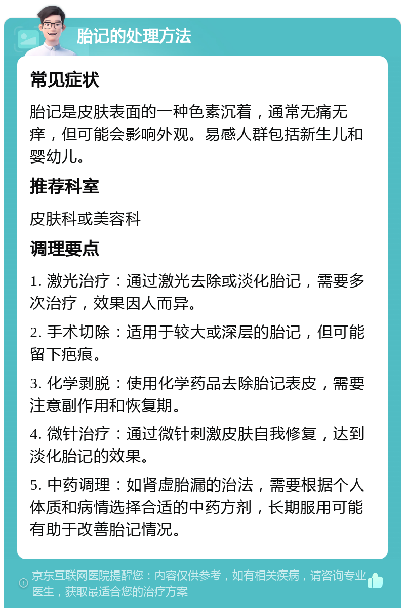 胎记的处理方法 常见症状 胎记是皮肤表面的一种色素沉着，通常无痛无痒，但可能会影响外观。易感人群包括新生儿和婴幼儿。 推荐科室 皮肤科或美容科 调理要点 1. 激光治疗：通过激光去除或淡化胎记，需要多次治疗，效果因人而异。 2. 手术切除：适用于较大或深层的胎记，但可能留下疤痕。 3. 化学剥脱：使用化学药品去除胎记表皮，需要注意副作用和恢复期。 4. 微针治疗：通过微针刺激皮肤自我修复，达到淡化胎记的效果。 5. 中药调理：如肾虚胎漏的治法，需要根据个人体质和病情选择合适的中药方剂，长期服用可能有助于改善胎记情况。