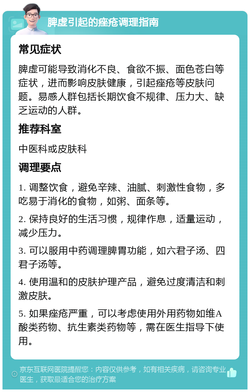 脾虚引起的痤疮调理指南 常见症状 脾虚可能导致消化不良、食欲不振、面色苍白等症状，进而影响皮肤健康，引起痤疮等皮肤问题。易感人群包括长期饮食不规律、压力大、缺乏运动的人群。 推荐科室 中医科或皮肤科 调理要点 1. 调整饮食，避免辛辣、油腻、刺激性食物，多吃易于消化的食物，如粥、面条等。 2. 保持良好的生活习惯，规律作息，适量运动，减少压力。 3. 可以服用中药调理脾胃功能，如六君子汤、四君子汤等。 4. 使用温和的皮肤护理产品，避免过度清洁和刺激皮肤。 5. 如果痤疮严重，可以考虑使用外用药物如维A酸类药物、抗生素类药物等，需在医生指导下使用。