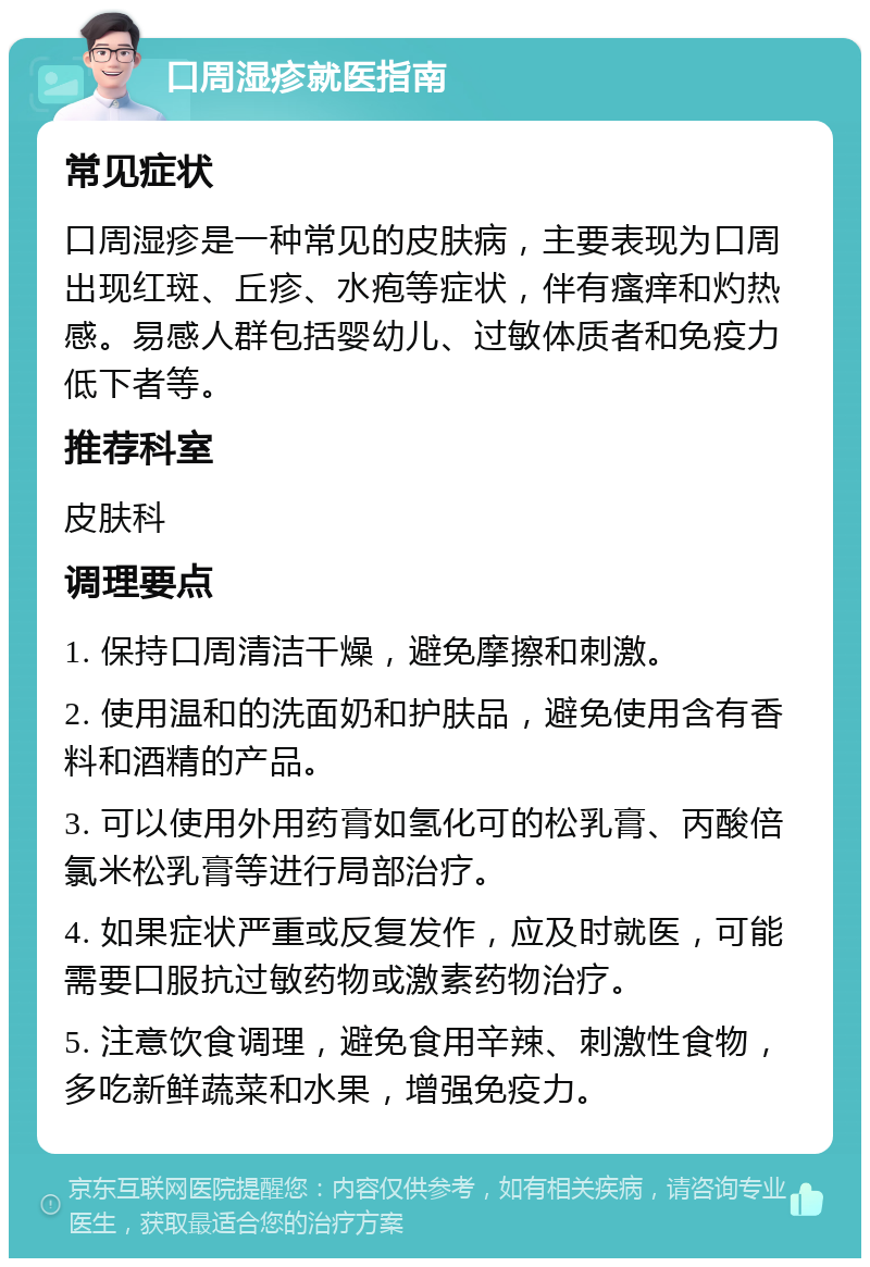 口周湿疹就医指南 常见症状 口周湿疹是一种常见的皮肤病，主要表现为口周出现红斑、丘疹、水疱等症状，伴有瘙痒和灼热感。易感人群包括婴幼儿、过敏体质者和免疫力低下者等。 推荐科室 皮肤科 调理要点 1. 保持口周清洁干燥，避免摩擦和刺激。 2. 使用温和的洗面奶和护肤品，避免使用含有香料和酒精的产品。 3. 可以使用外用药膏如氢化可的松乳膏、丙酸倍氯米松乳膏等进行局部治疗。 4. 如果症状严重或反复发作，应及时就医，可能需要口服抗过敏药物或激素药物治疗。 5. 注意饮食调理，避免食用辛辣、刺激性食物，多吃新鲜蔬菜和水果，增强免疫力。