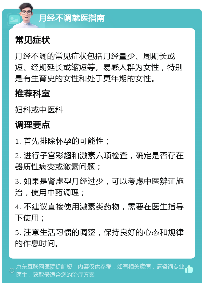 月经不调就医指南 常见症状 月经不调的常见症状包括月经量少、周期长或短、经期延长或缩短等。易感人群为女性，特别是有生育史的女性和处于更年期的女性。 推荐科室 妇科或中医科 调理要点 1. 首先排除怀孕的可能性； 2. 进行子宫彩超和激素六项检查，确定是否存在器质性病变或激素问题； 3. 如果是肾虚型月经过少，可以考虑中医辨证施治，使用中药调理； 4. 不建议直接使用激素类药物，需要在医生指导下使用； 5. 注意生活习惯的调整，保持良好的心态和规律的作息时间。