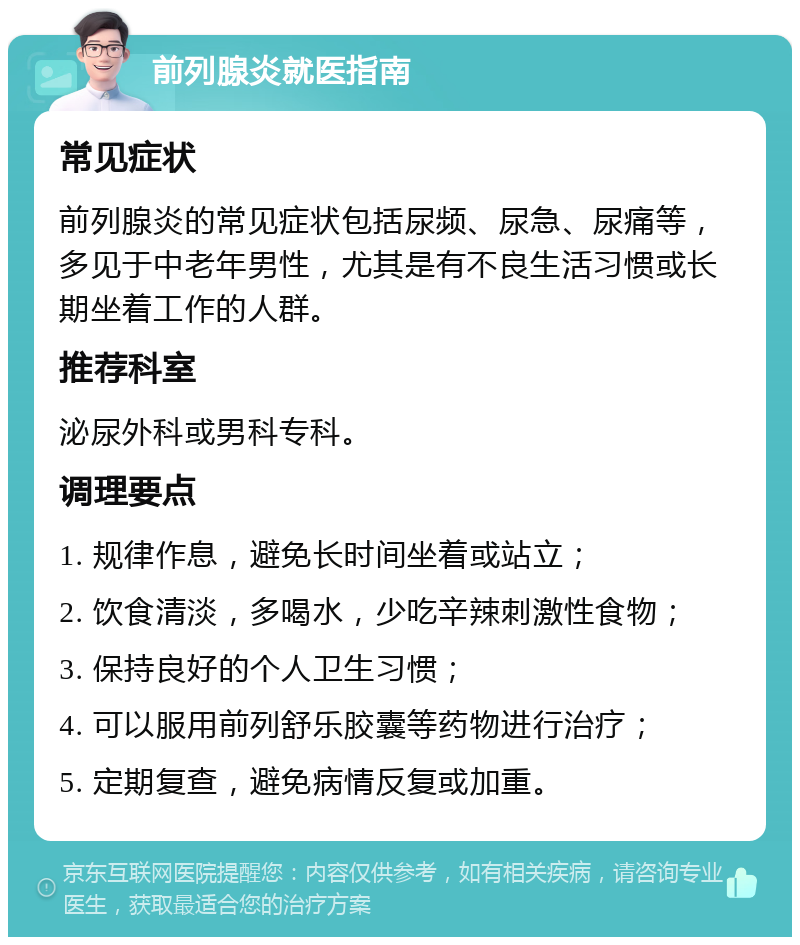 前列腺炎就医指南 常见症状 前列腺炎的常见症状包括尿频、尿急、尿痛等，多见于中老年男性，尤其是有不良生活习惯或长期坐着工作的人群。 推荐科室 泌尿外科或男科专科。 调理要点 1. 规律作息，避免长时间坐着或站立； 2. 饮食清淡，多喝水，少吃辛辣刺激性食物； 3. 保持良好的个人卫生习惯； 4. 可以服用前列舒乐胶囊等药物进行治疗； 5. 定期复查，避免病情反复或加重。