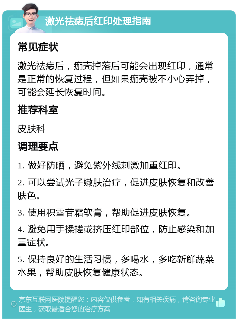 激光祛痣后红印处理指南 常见症状 激光祛痣后，痂壳掉落后可能会出现红印，通常是正常的恢复过程，但如果痂壳被不小心弄掉，可能会延长恢复时间。 推荐科室 皮肤科 调理要点 1. 做好防晒，避免紫外线刺激加重红印。 2. 可以尝试光子嫩肤治疗，促进皮肤恢复和改善肤色。 3. 使用积雪苷霜软膏，帮助促进皮肤恢复。 4. 避免用手揉搓或挤压红印部位，防止感染和加重症状。 5. 保持良好的生活习惯，多喝水，多吃新鲜蔬菜水果，帮助皮肤恢复健康状态。