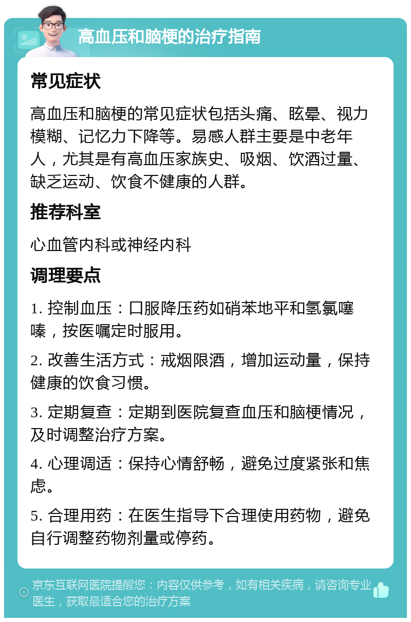 高血压和脑梗的治疗指南 常见症状 高血压和脑梗的常见症状包括头痛、眩晕、视力模糊、记忆力下降等。易感人群主要是中老年人，尤其是有高血压家族史、吸烟、饮酒过量、缺乏运动、饮食不健康的人群。 推荐科室 心血管内科或神经内科 调理要点 1. 控制血压：口服降压药如硝苯地平和氢氯噻嗪，按医嘱定时服用。 2. 改善生活方式：戒烟限酒，增加运动量，保持健康的饮食习惯。 3. 定期复查：定期到医院复查血压和脑梗情况，及时调整治疗方案。 4. 心理调适：保持心情舒畅，避免过度紧张和焦虑。 5. 合理用药：在医生指导下合理使用药物，避免自行调整药物剂量或停药。