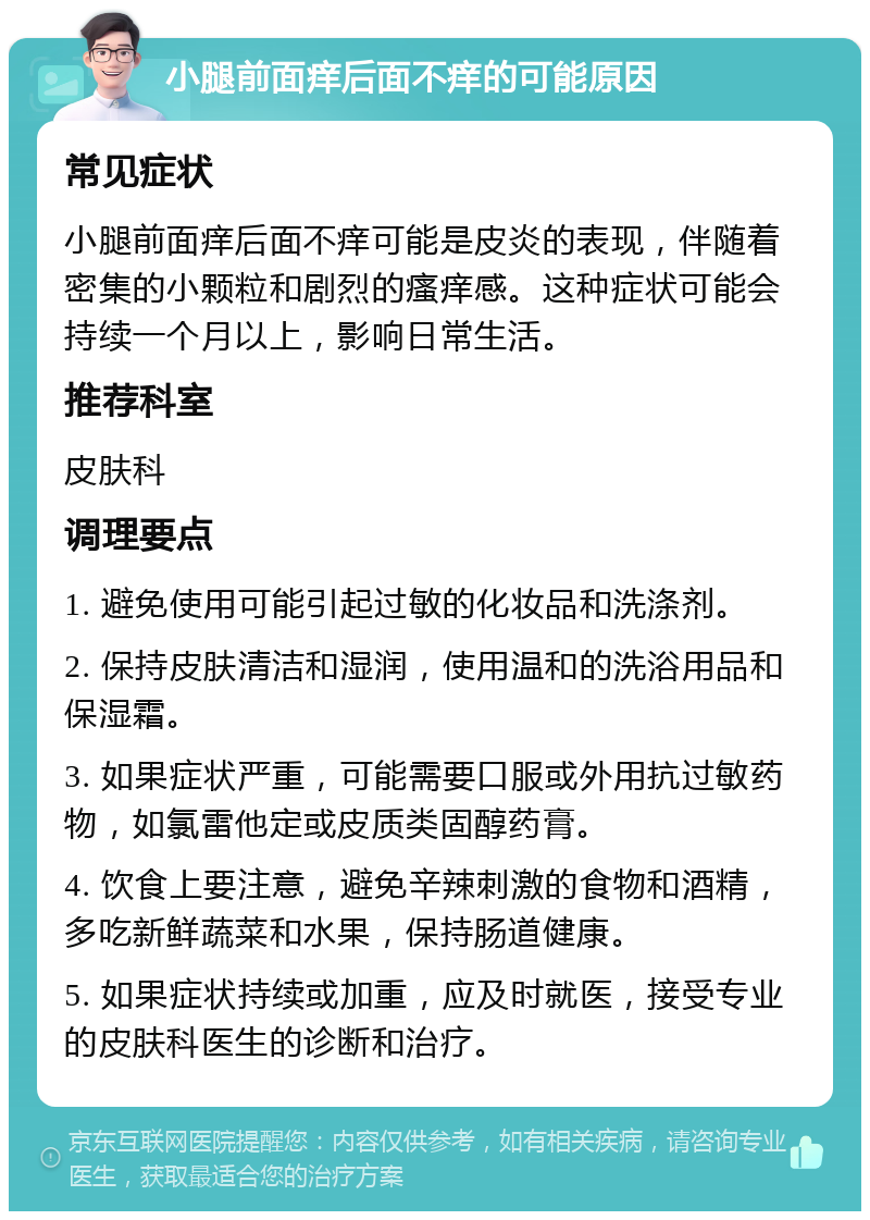 小腿前面痒后面不痒的可能原因 常见症状 小腿前面痒后面不痒可能是皮炎的表现，伴随着密集的小颗粒和剧烈的瘙痒感。这种症状可能会持续一个月以上，影响日常生活。 推荐科室 皮肤科 调理要点 1. 避免使用可能引起过敏的化妆品和洗涤剂。 2. 保持皮肤清洁和湿润，使用温和的洗浴用品和保湿霜。 3. 如果症状严重，可能需要口服或外用抗过敏药物，如氯雷他定或皮质类固醇药膏。 4. 饮食上要注意，避免辛辣刺激的食物和酒精，多吃新鲜蔬菜和水果，保持肠道健康。 5. 如果症状持续或加重，应及时就医，接受专业的皮肤科医生的诊断和治疗。