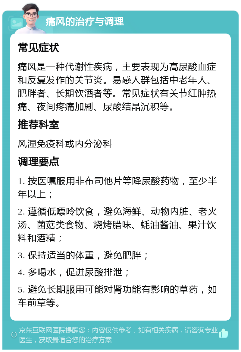 痛风的治疗与调理 常见症状 痛风是一种代谢性疾病，主要表现为高尿酸血症和反复发作的关节炎。易感人群包括中老年人、肥胖者、长期饮酒者等。常见症状有关节红肿热痛、夜间疼痛加剧、尿酸结晶沉积等。 推荐科室 风湿免疫科或内分泌科 调理要点 1. 按医嘱服用非布司他片等降尿酸药物，至少半年以上； 2. 遵循低嘌呤饮食，避免海鲜、动物内脏、老火汤、菌菇类食物、烧烤腊味、蚝油酱油、果汁饮料和酒精； 3. 保持适当的体重，避免肥胖； 4. 多喝水，促进尿酸排泄； 5. 避免长期服用可能对肾功能有影响的草药，如车前草等。