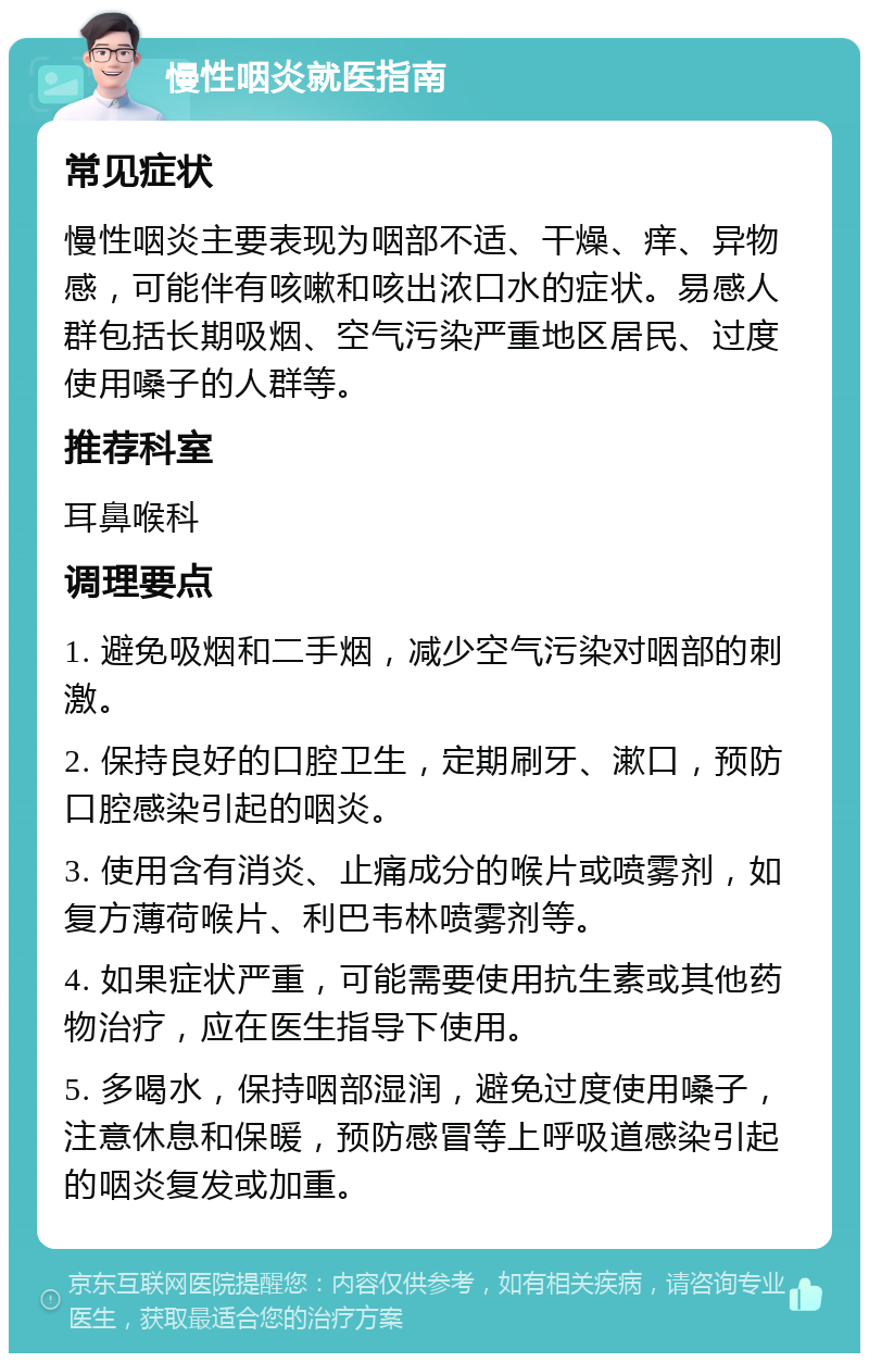 慢性咽炎就医指南 常见症状 慢性咽炎主要表现为咽部不适、干燥、痒、异物感，可能伴有咳嗽和咳出浓口水的症状。易感人群包括长期吸烟、空气污染严重地区居民、过度使用嗓子的人群等。 推荐科室 耳鼻喉科 调理要点 1. 避免吸烟和二手烟，减少空气污染对咽部的刺激。 2. 保持良好的口腔卫生，定期刷牙、漱口，预防口腔感染引起的咽炎。 3. 使用含有消炎、止痛成分的喉片或喷雾剂，如复方薄荷喉片、利巴韦林喷雾剂等。 4. 如果症状严重，可能需要使用抗生素或其他药物治疗，应在医生指导下使用。 5. 多喝水，保持咽部湿润，避免过度使用嗓子，注意休息和保暖，预防感冒等上呼吸道感染引起的咽炎复发或加重。