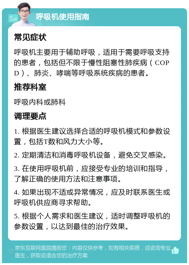 呼吸机使用指南 常见症状 呼吸机主要用于辅助呼吸，适用于需要呼吸支持的患者，包括但不限于慢性阻塞性肺疾病（COPD）、肺炎、哮喘等呼吸系统疾病的患者。 推荐科室 呼吸内科或肺科 调理要点 1. 根据医生建议选择合适的呼吸机模式和参数设置，包括T数和风力大小等。 2. 定期清洁和消毒呼吸机设备，避免交叉感染。 3. 在使用呼吸机前，应接受专业的培训和指导，了解正确的使用方法和注意事项。 4. 如果出现不适或异常情况，应及时联系医生或呼吸机供应商寻求帮助。 5. 根据个人需求和医生建议，适时调整呼吸机的参数设置，以达到最佳的治疗效果。