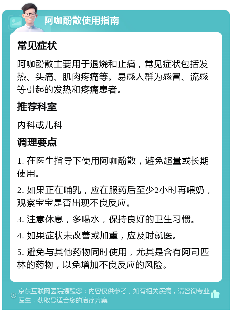 阿咖酚散使用指南 常见症状 阿咖酚散主要用于退烧和止痛，常见症状包括发热、头痛、肌肉疼痛等。易感人群为感冒、流感等引起的发热和疼痛患者。 推荐科室 内科或儿科 调理要点 1. 在医生指导下使用阿咖酚散，避免超量或长期使用。 2. 如果正在哺乳，应在服药后至少2小时再喂奶，观察宝宝是否出现不良反应。 3. 注意休息，多喝水，保持良好的卫生习惯。 4. 如果症状未改善或加重，应及时就医。 5. 避免与其他药物同时使用，尤其是含有阿司匹林的药物，以免增加不良反应的风险。