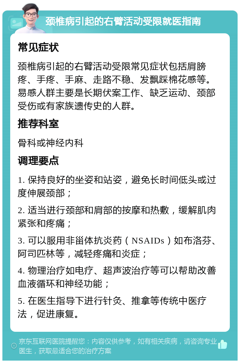 颈椎病引起的右臂活动受限就医指南 常见症状 颈椎病引起的右臂活动受限常见症状包括肩膀疼、手疼、手麻、走路不稳、发飘踩棉花感等。易感人群主要是长期伏案工作、缺乏运动、颈部受伤或有家族遗传史的人群。 推荐科室 骨科或神经内科 调理要点 1. 保持良好的坐姿和站姿，避免长时间低头或过度伸展颈部； 2. 适当进行颈部和肩部的按摩和热敷，缓解肌肉紧张和疼痛； 3. 可以服用非甾体抗炎药（NSAIDs）如布洛芬、阿司匹林等，减轻疼痛和炎症； 4. 物理治疗如电疗、超声波治疗等可以帮助改善血液循环和神经功能； 5. 在医生指导下进行针灸、推拿等传统中医疗法，促进康复。