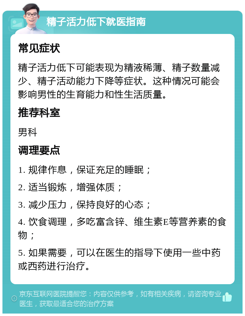 精子活力低下就医指南 常见症状 精子活力低下可能表现为精液稀薄、精子数量减少、精子活动能力下降等症状。这种情况可能会影响男性的生育能力和性生活质量。 推荐科室 男科 调理要点 1. 规律作息，保证充足的睡眠； 2. 适当锻炼，增强体质； 3. 减少压力，保持良好的心态； 4. 饮食调理，多吃富含锌、维生素E等营养素的食物； 5. 如果需要，可以在医生的指导下使用一些中药或西药进行治疗。