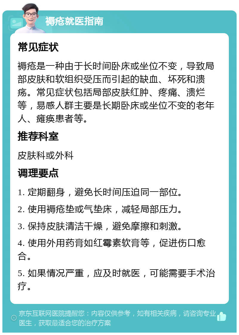 褥疮就医指南 常见症状 褥疮是一种由于长时间卧床或坐位不变，导致局部皮肤和软组织受压而引起的缺血、坏死和溃疡。常见症状包括局部皮肤红肿、疼痛、溃烂等，易感人群主要是长期卧床或坐位不变的老年人、瘫痪患者等。 推荐科室 皮肤科或外科 调理要点 1. 定期翻身，避免长时间压迫同一部位。 2. 使用褥疮垫或气垫床，减轻局部压力。 3. 保持皮肤清洁干燥，避免摩擦和刺激。 4. 使用外用药膏如红霉素软膏等，促进伤口愈合。 5. 如果情况严重，应及时就医，可能需要手术治疗。