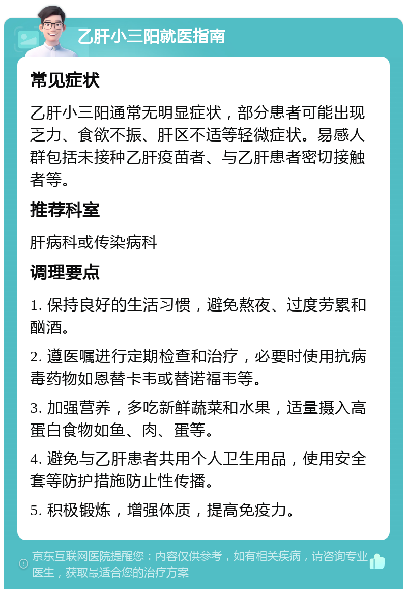 乙肝小三阳就医指南 常见症状 乙肝小三阳通常无明显症状，部分患者可能出现乏力、食欲不振、肝区不适等轻微症状。易感人群包括未接种乙肝疫苗者、与乙肝患者密切接触者等。 推荐科室 肝病科或传染病科 调理要点 1. 保持良好的生活习惯，避免熬夜、过度劳累和酗酒。 2. 遵医嘱进行定期检查和治疗，必要时使用抗病毒药物如恩替卡韦或替诺福韦等。 3. 加强营养，多吃新鲜蔬菜和水果，适量摄入高蛋白食物如鱼、肉、蛋等。 4. 避免与乙肝患者共用个人卫生用品，使用安全套等防护措施防止性传播。 5. 积极锻炼，增强体质，提高免疫力。