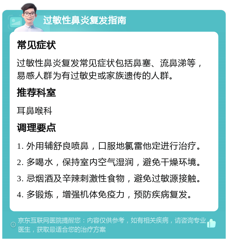 过敏性鼻炎复发指南 常见症状 过敏性鼻炎复发常见症状包括鼻塞、流鼻涕等，易感人群为有过敏史或家族遗传的人群。 推荐科室 耳鼻喉科 调理要点 1. 外用辅舒良喷鼻，口服地氯雷他定进行治疗。 2. 多喝水，保持室内空气湿润，避免干燥环境。 3. 忌烟酒及辛辣刺激性食物，避免过敏源接触。 4. 多锻炼，增强机体免疫力，预防疾病复发。