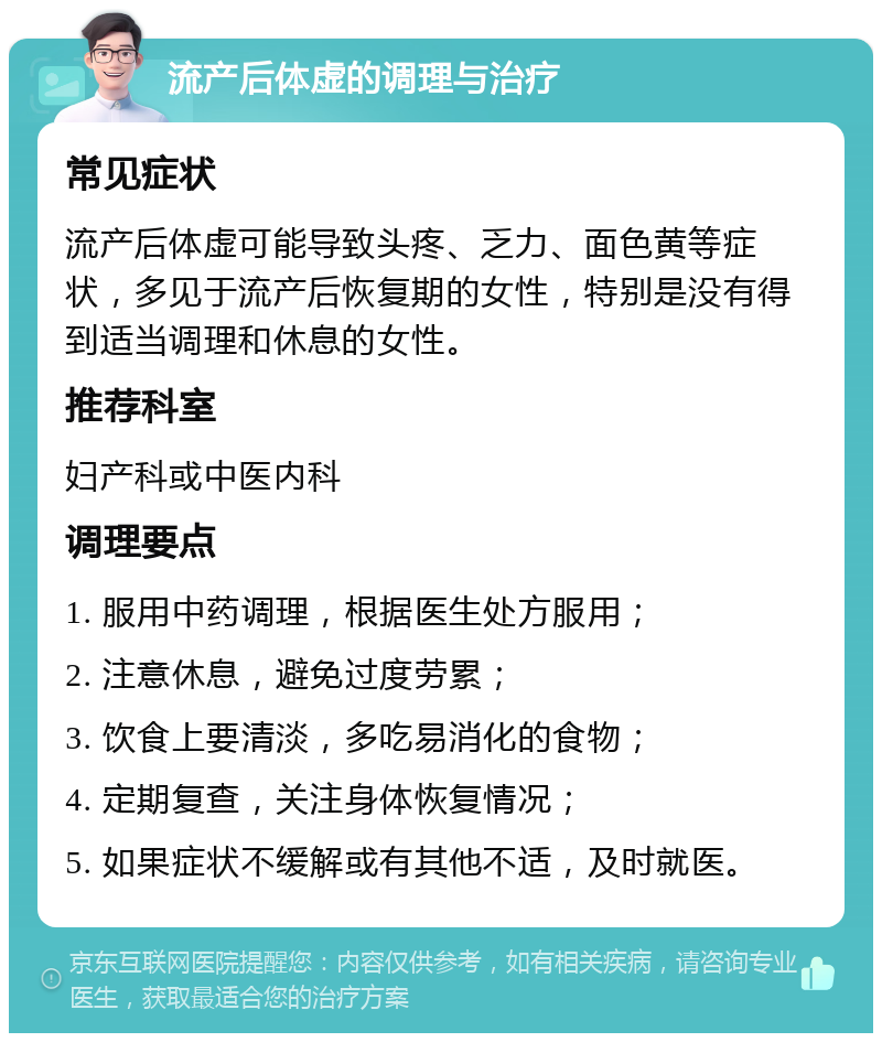 流产后体虚的调理与治疗 常见症状 流产后体虚可能导致头疼、乏力、面色黄等症状，多见于流产后恢复期的女性，特别是没有得到适当调理和休息的女性。 推荐科室 妇产科或中医内科 调理要点 1. 服用中药调理，根据医生处方服用； 2. 注意休息，避免过度劳累； 3. 饮食上要清淡，多吃易消化的食物； 4. 定期复查，关注身体恢复情况； 5. 如果症状不缓解或有其他不适，及时就医。