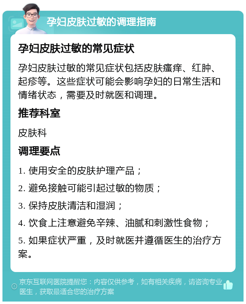 孕妇皮肤过敏的调理指南 孕妇皮肤过敏的常见症状 孕妇皮肤过敏的常见症状包括皮肤瘙痒、红肿、起疹等。这些症状可能会影响孕妇的日常生活和情绪状态，需要及时就医和调理。 推荐科室 皮肤科 调理要点 1. 使用安全的皮肤护理产品； 2. 避免接触可能引起过敏的物质； 3. 保持皮肤清洁和湿润； 4. 饮食上注意避免辛辣、油腻和刺激性食物； 5. 如果症状严重，及时就医并遵循医生的治疗方案。